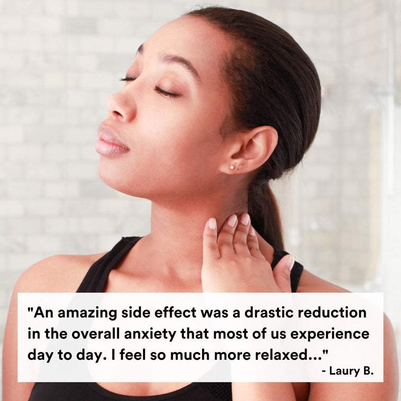 An amazing side effect was a drastic reduction in the overall anxiety that most of us experience day to day. I feel so much more relaxed... -Laury B.